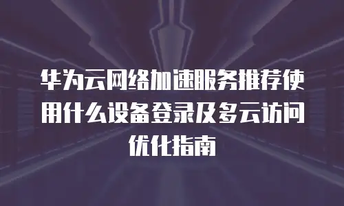 华为云网络加速服务推荐使用什么设备登录及多云访问优化指南