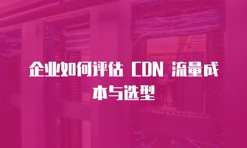 企业如何评估 CDN 流量成本与选型