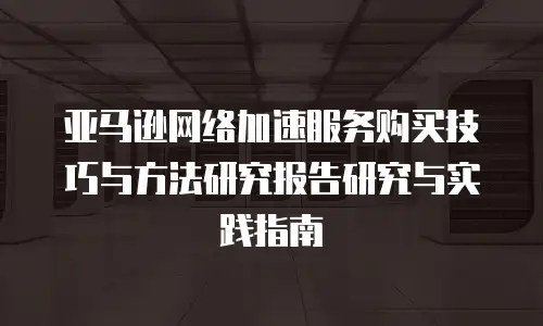 亚马逊网络加速服务购买技巧与方法研究报告研究与实践指南