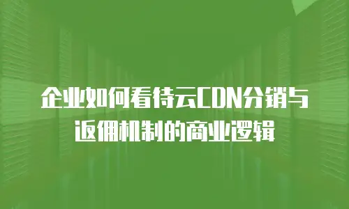 企业如何看待云CDN分销与返佣机制的商业逻辑
