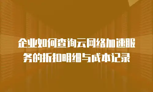 企业如何查询云网络加速服务的折扣明细与成本记录