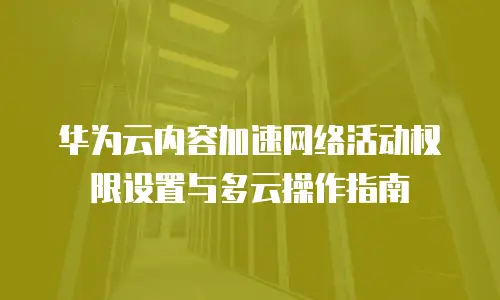 华为云内容加速网络活动权限设置与多云操作指南