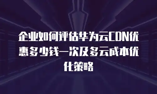 企业如何评估华为云CDN优惠多少钱一次及多云成本优化策略