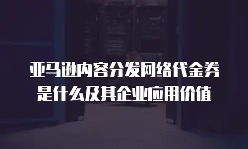 亚马逊内容分发网络代金券是什么及其企业应用价值