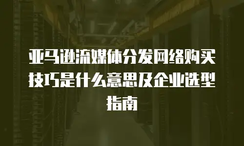 亚马逊流媒体分发网络购买技巧是什么意思及企业选型指南