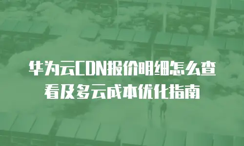 华为云CDN报价明细怎么查看及多云成本优化指南