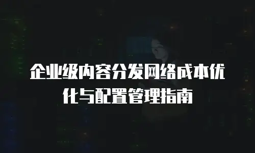 企业级内容分发网络成本优化与配置管理指南