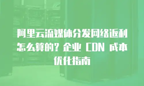 阿里云流媒体分发网络返利怎么算的？企业 CDN 成本优化指南
