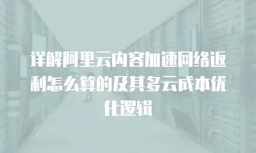 详解阿里云内容加速网络返利怎么算的及其多云成本优化逻辑