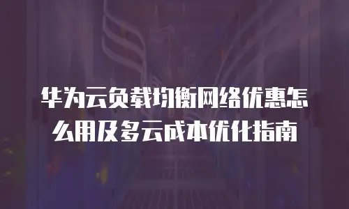 华为云负载均衡网络优惠怎么用及多云成本优化指南