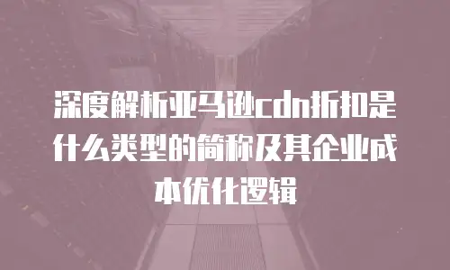 深度解析亚马逊cdn折扣是什么类型的简称及其企业成本优化逻辑