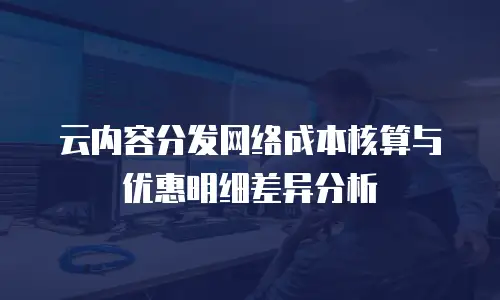 云内容分发网络成本核算与优惠明细差异分析