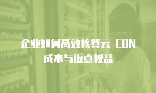 企业如何高效核算云 CDN 成本与返点权益