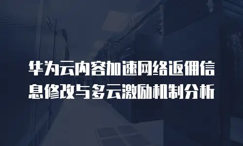 华为云内容加速网络返佣信息修改与多云激励机制分析