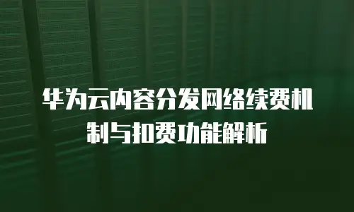华为云内容分发网络续费机制与扣费功能解析