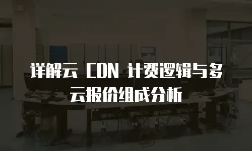 详解云 CDN 计费逻辑与多云报价组成分析