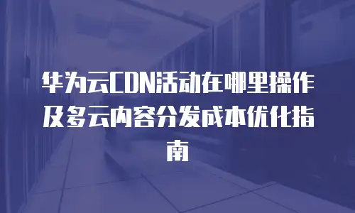 华为云CDN活动在哪里操作及多云内容分发成本优化指南