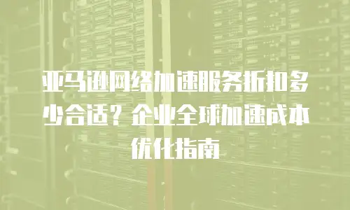 亚马逊网络加速服务折扣多少合适？企业全球加速成本优化指南