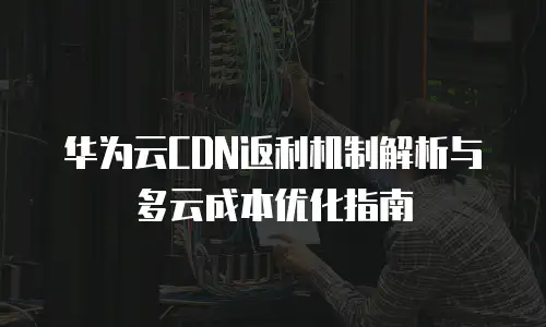 华为云CDN返利机制解析与多云成本优化指南