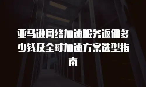 亚马逊网络加速服务返佣多少钱及全球加速方案选型指南