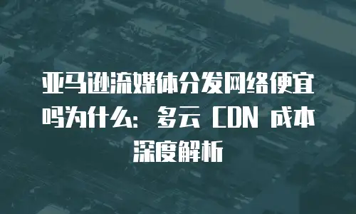 亚马逊流媒体分发网络便宜吗为什么：多云 CDN 成本深度解析