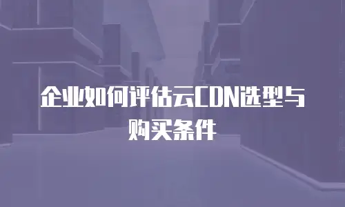 企业如何评估云CDN选型与购买条件