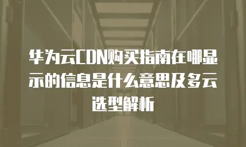华为云CDN购买指南在哪显示的信息是什么意思及多云选型解析
