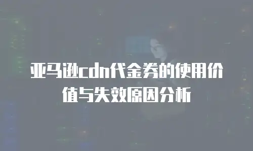 亚马逊cdn代金券的使用价值与失效原因分析