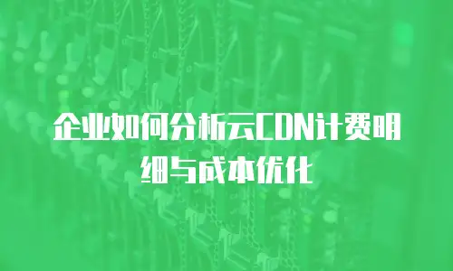 企业如何分析云CDN计费明细与成本优化