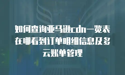 如何查询亚马逊cdn一览表在哪看到订单明细信息及多云账单管理