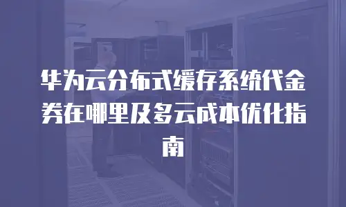 华为云分布式缓存系统代金券在哪里及多云成本优化指南