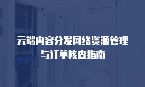 云端内容分发网络资源管理与订单核查指南