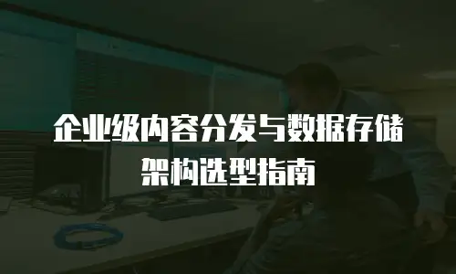 企业级内容分发与数据存储架构选型指南