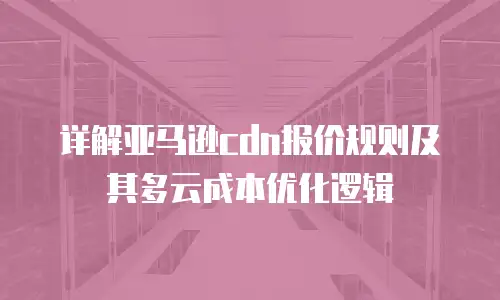 详解亚马逊cdn报价规则及其多云成本优化逻辑