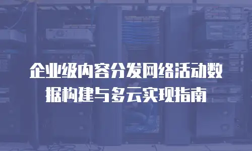 企业级内容分发网络活动数据构建与多云实现指南