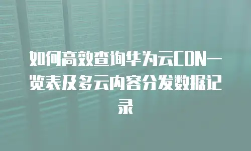 如何高效查询华为云CDN一览表及多云内容分发数据记录