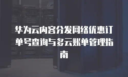 华为云内容分发网络优惠订单号查询与多云账单管理指南