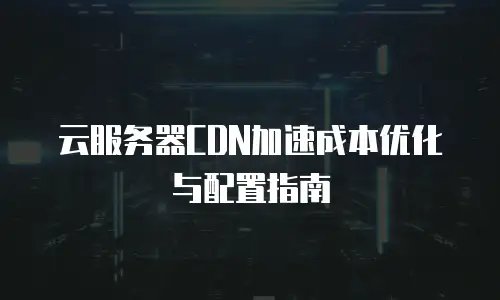 云服务器CDN加速成本优化与配置指南