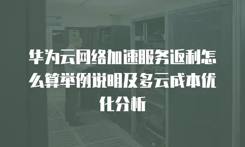 华为云网络加速服务返利怎么算举例说明及多云成本优化分析