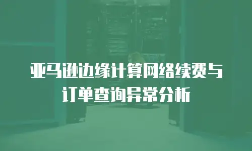 亚马逊边缘计算网络续费与订单查询异常分析