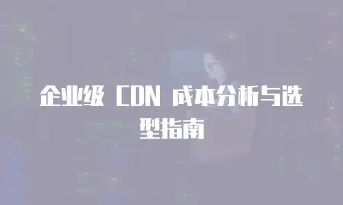 企业级 CDN 成本分析与选型指南