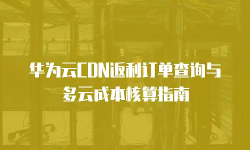 华为云CDN返利订单查询与多云成本核算指南