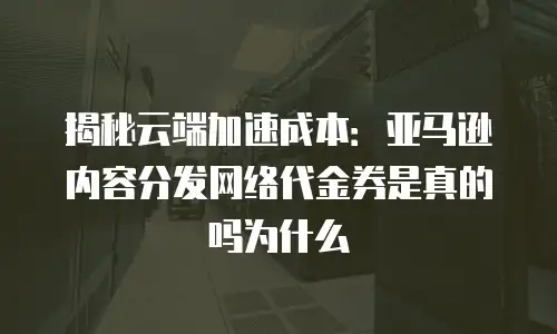 揭秘云端加速成本：亚马逊内容分发网络代金券是真的吗为什么
