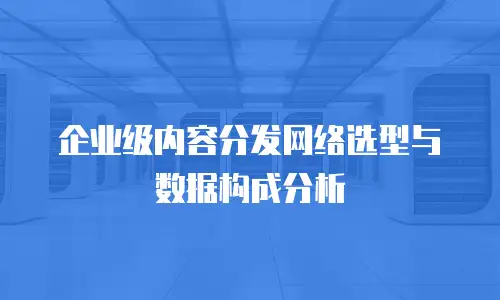 企业级内容分发网络选型与数据构成分析