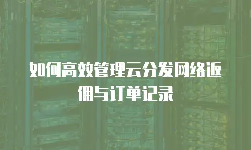 如何高效管理云分发网络返佣与订单记录