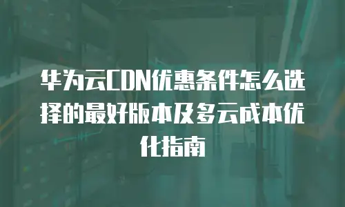 华为云CDN优惠条件怎么选择的最好版本及多云成本优化指南