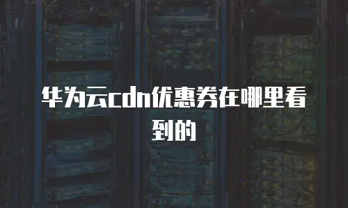 华为云cdn优惠券在哪里看到的