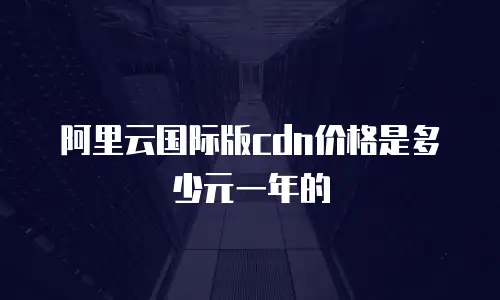 阿里云国际版cdn价格是多少元一年的