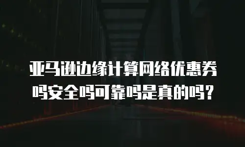 亚马逊边缘计算网络优惠券吗安全吗可靠吗是真的吗？