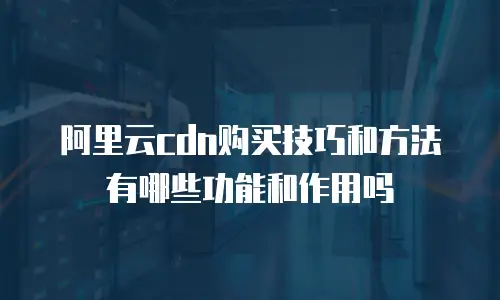 阿里云cdn购买技巧和方法有哪些功能和作用吗